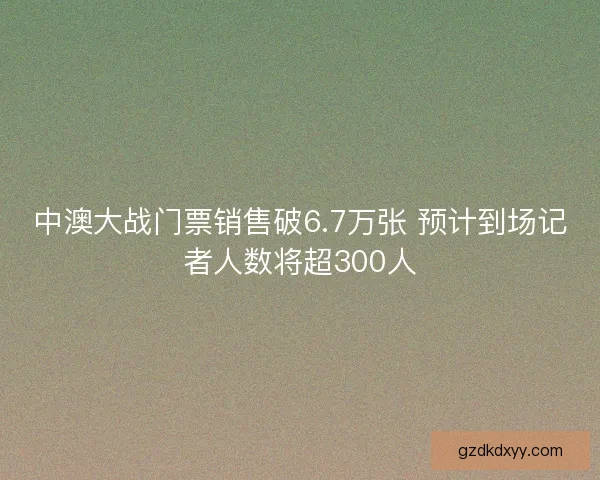 中澳大战门票销售破6.7万张 预计到场记者人数将超300人 中澳大战门票销售破6.7万张 预计到场记者人数将超300人