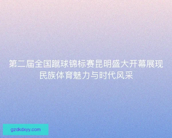 第二届全国蹴球锦标赛昆明盛大开幕展现民族体育魅力与时代风采