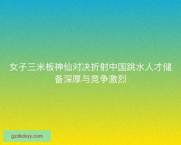 女子三米板神仙对决折射中国跳水人才储备深厚与竞争激烈 女子三米板神仙对决折射中国跳水人才储备深厚与竞争激烈