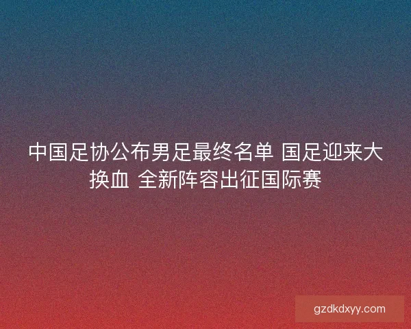 中国足协公布男足最终名单 国足迎来大换血 全新阵容出征国际赛 中国足协公布男足最终名单 国足迎来大换血 全新阵容出征国际赛