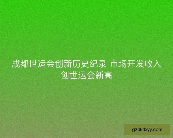 成都世运会创新历史纪录 市场开发收入创世运会新高