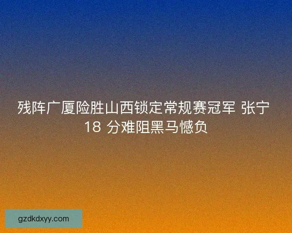 残阵广厦险胜山西锁定常规赛冠军 张宁 18 分难阻黑马憾负 残阵广厦险胜山西锁定常规赛冠军 张宁 18 分难阻黑马憾负