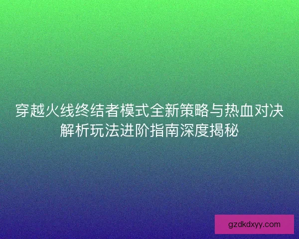 穿越火线终结者模式全新策略与热血对决解析玩法进阶指南深度揭秘 穿越火线终结者模式全新策略与热血对决解析玩法进阶指南深度揭秘